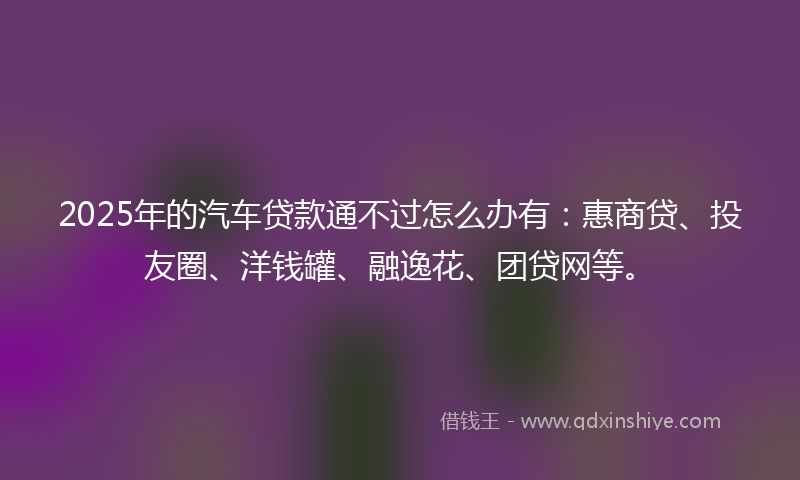 2025年的汽车贷款通不过怎么办有：惠商贷、投友圈、洋钱罐、融逸花、团贷网等。