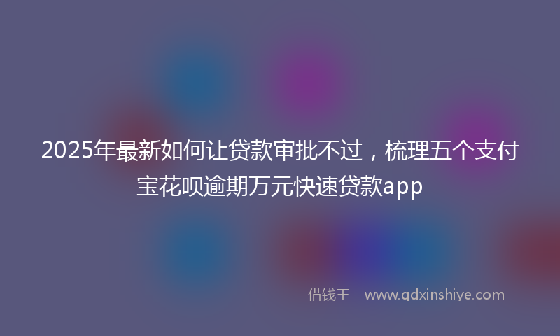 2025年最新如何让贷款审批不过，梳理五个支付宝花呗逾期万元快速贷款app