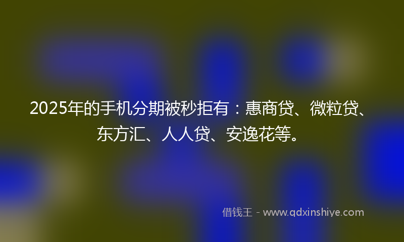 2025年的手机分期被秒拒有：惠商贷、微粒贷、东方汇、人人贷、安逸花等。
