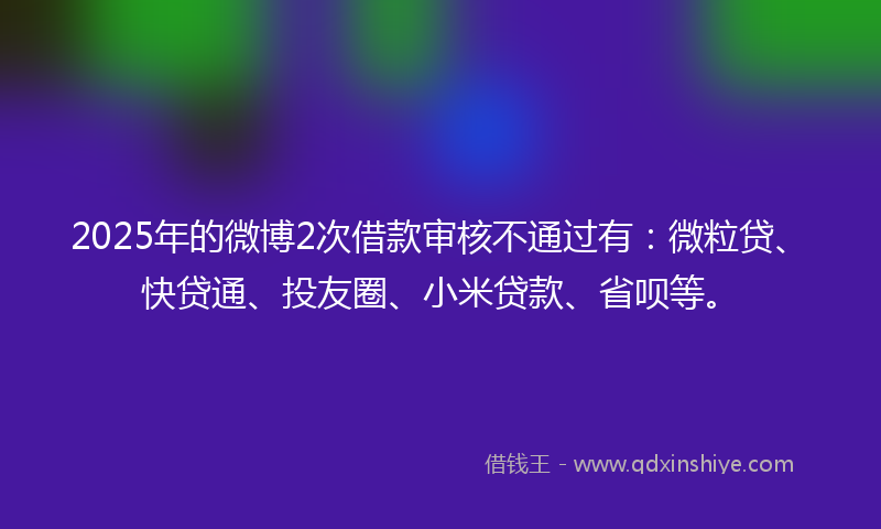 2025年的微博2次借款审核不通过有：微粒贷、快贷通、投友圈、小米贷款、省呗等。