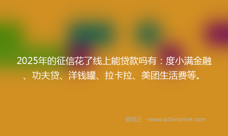 2025年的征信花了线上能贷款吗有：度小满金融、功夫贷、洋钱罐、拉卡拉、美团生活费等。