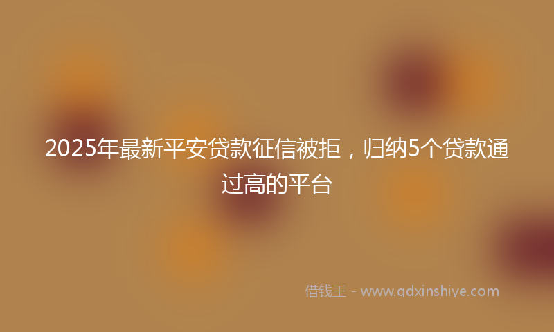 2025年最新平安贷款征信被拒，归纳5个贷款通过高的平台