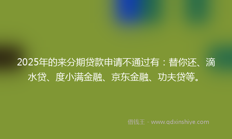 2025年的来分期贷款申请不通过有：替你还、滴水贷、度小满金融、京东金融、功夫贷等。