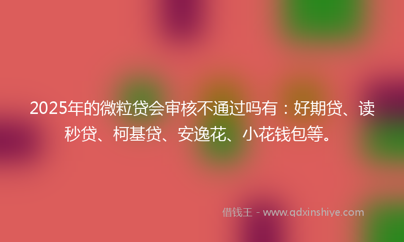2025年的微粒贷会审核不通过吗有：好期贷、读秒贷、柯基贷、安逸花、小花钱包等。