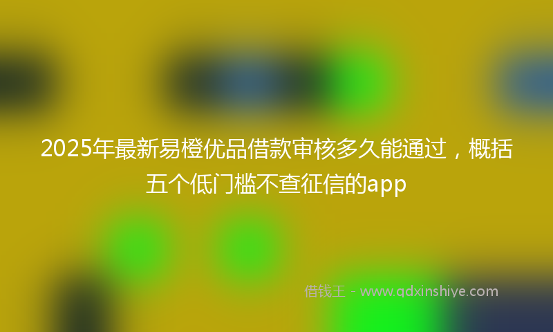 2025年最新易橙优品借款审核多久能通过，概括五个低门槛不查征信的app