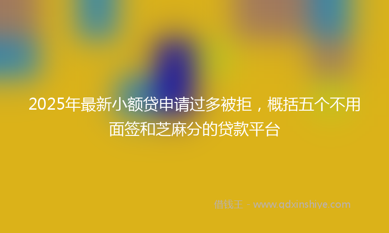 2025年最新小额贷申请过多被拒，概括五个不用面签和芝麻分的贷款平台