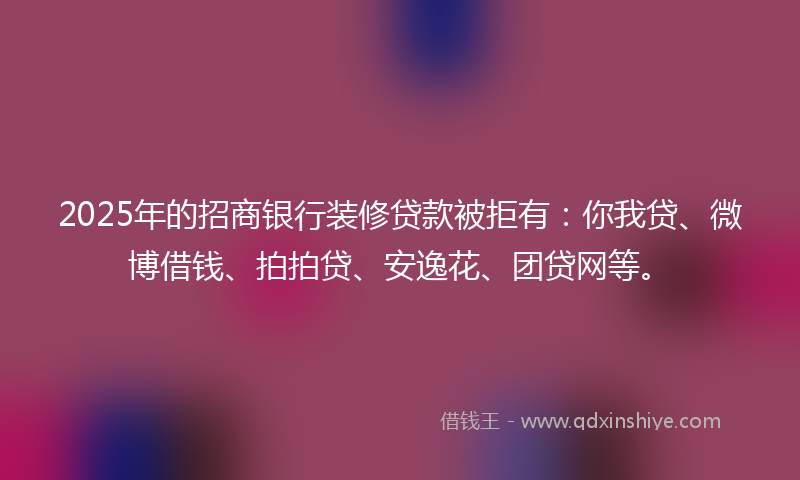 2025年的招商银行装修贷款被拒有：你我贷、微博借钱、拍拍贷、安逸花、团贷网等。