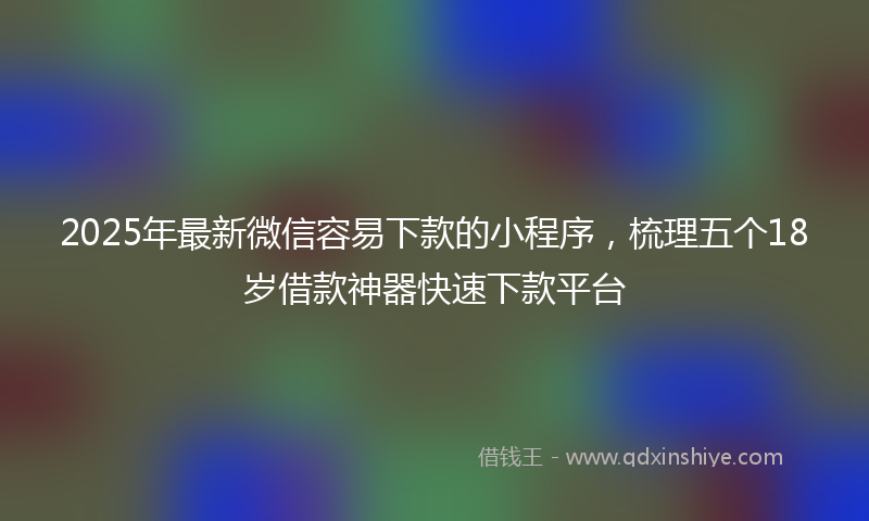 2025年最新微信容易下款的小程序，梳理五个18岁借款神器快速下款平台