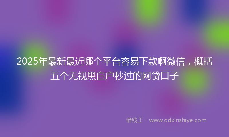 2025年最新最近哪个平台容易下款啊微信，概括五个无视黑白户秒过的网贷口子