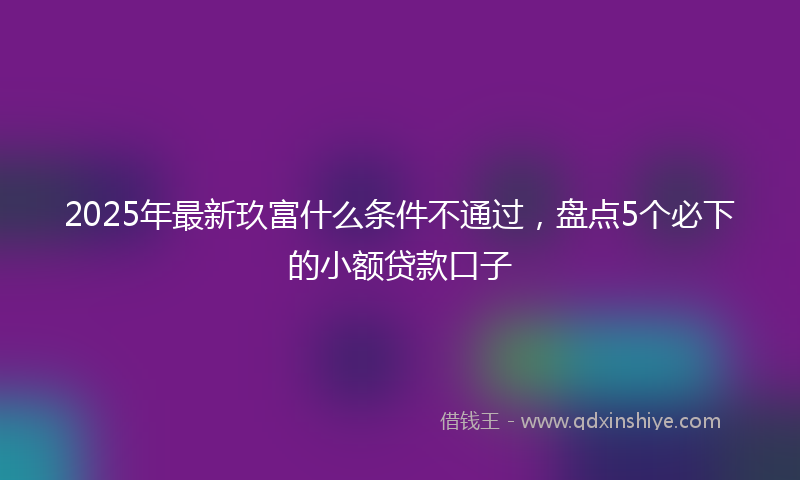 2025年最新玖富什么条件不通过，盘点5个必下的小额贷款口子
