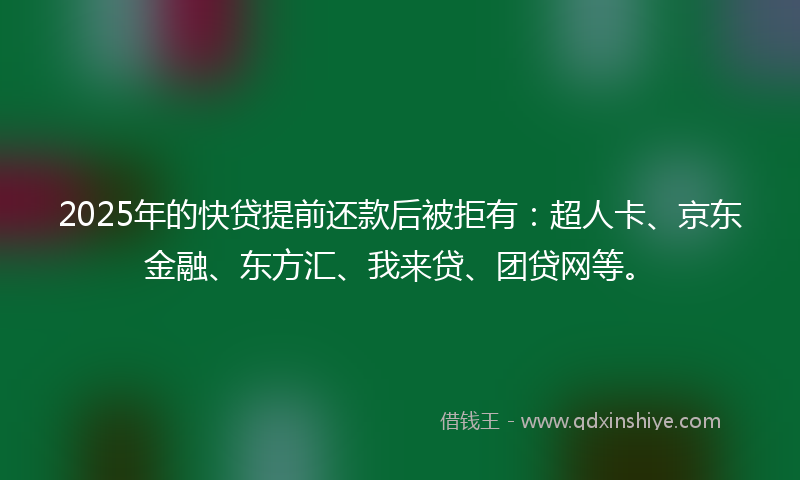 2025年的快贷提前还款后被拒有：超人卡、京东金融、东方汇、我来贷、团贷网等。