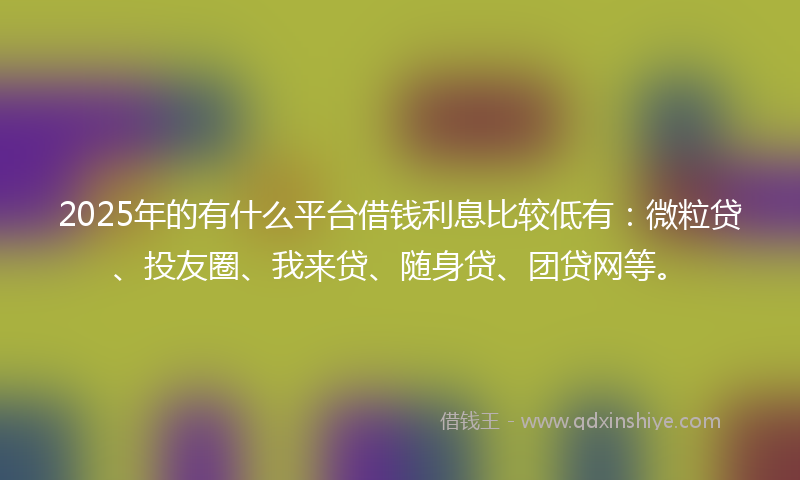 2025年的有什么平台借钱利息比较低有：微粒贷、投友圈、我来贷、随身贷、团贷网等。