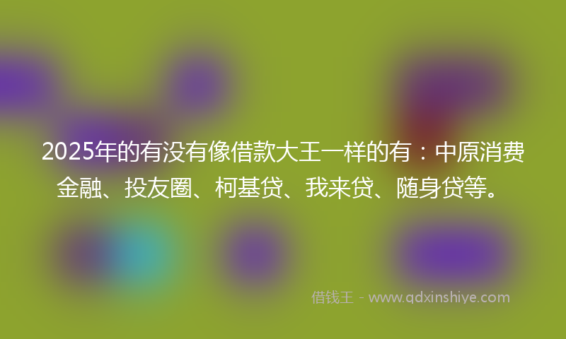 2025年的有没有像借款大王一样的有：中原消费金融、投友圈、柯基贷、我来贷、随身贷等。