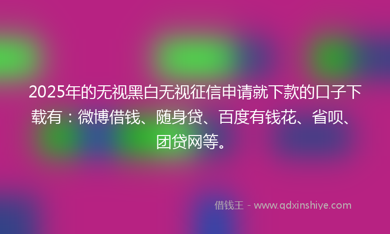 2025年的无视黑白无视征信申请就下款的口子下载有：微博借钱、随身贷、百度有钱花、省呗、团贷网等。