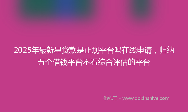 2025年最新星贷款是正规平台吗在线申请，归纳五个借钱平台不看综合评估的平台