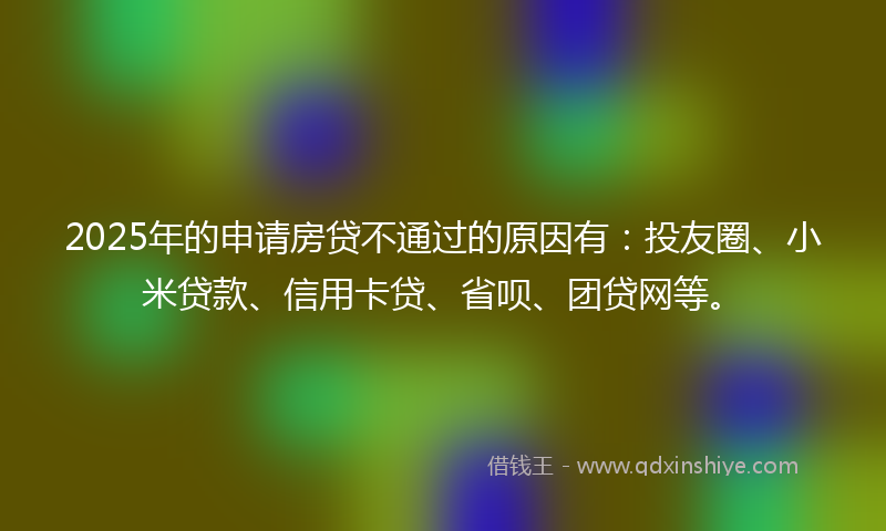 2025年的申请房贷不通过的原因有：投友圈、小米贷款、信用卡贷、省呗、团贷网等。