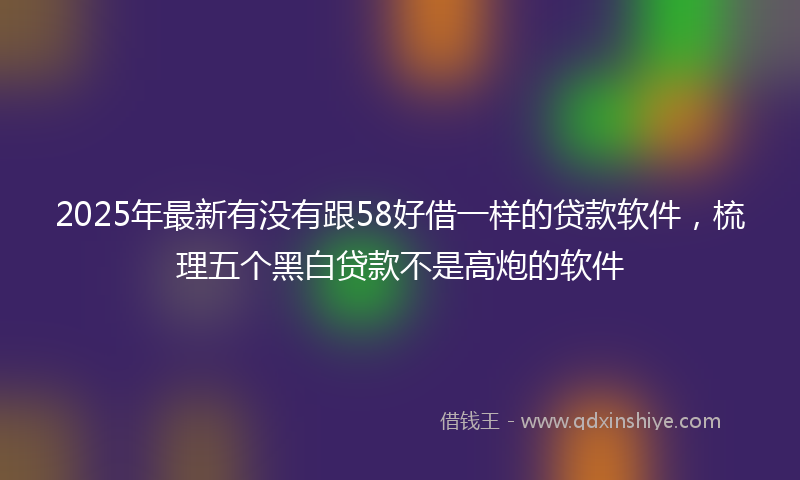 2025年最新有没有跟58好借一样的贷款软件，梳理五个黑白贷款不是高炮的软件