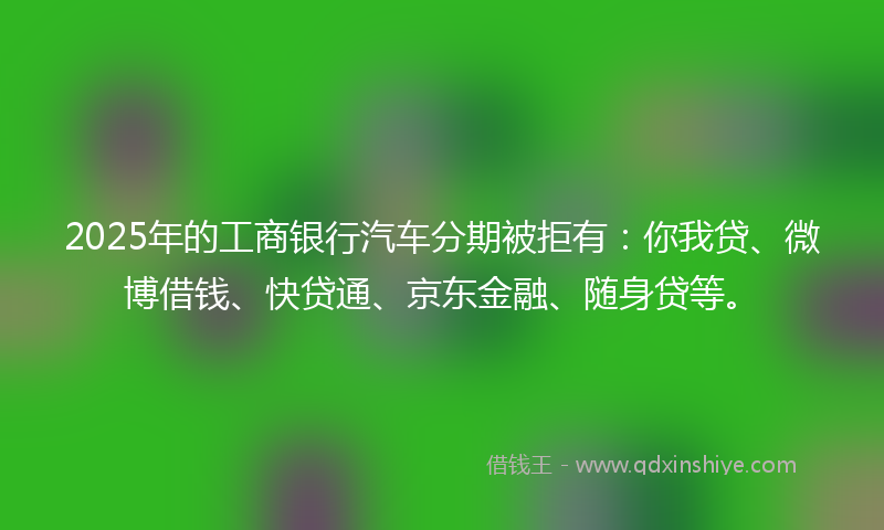 2025年的工商银行汽车分期被拒有：你我贷、微博借钱、快贷通、京东金融、随身贷等。