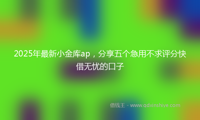 2025年最新小金库ap，分享五个急用不求评分快借无忧的口子