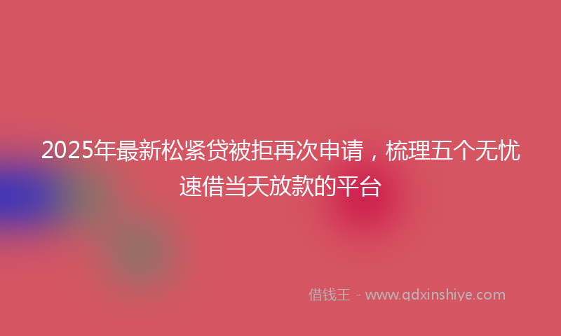 2025年最新松紧贷被拒再次申请，梳理五个无忧速借当天放款的平台