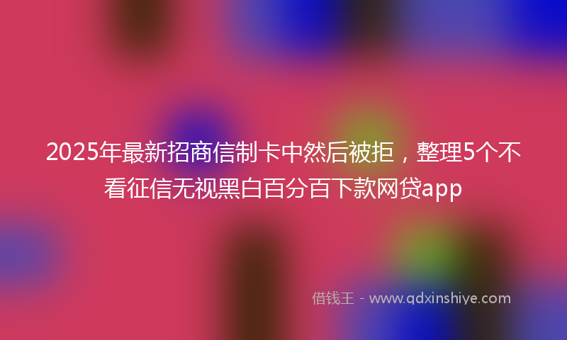 2025年最新招商信制卡中然后被拒，整理5个不看征信无视黑白百分百下款网贷app