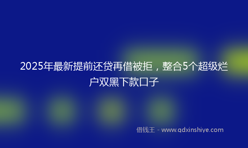 2025年最新提前还贷再借被拒，整合5个超级烂户双黑下款口子