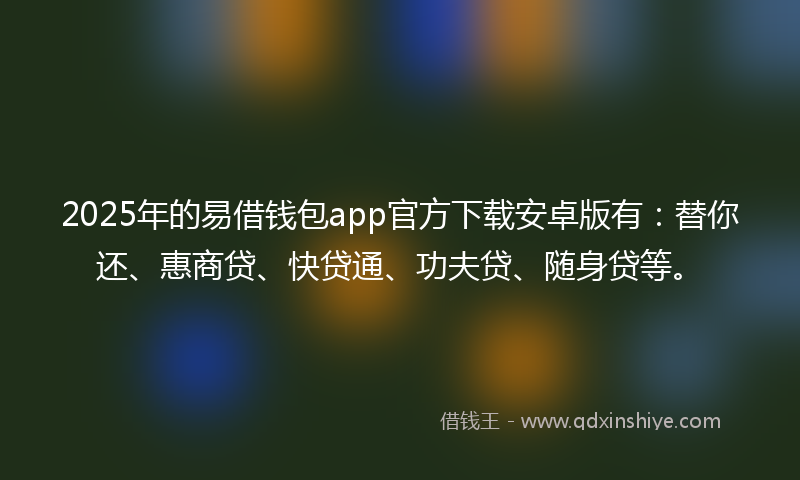 2025年的易借钱包app官方下载安卓版有：替你还、惠商贷、快贷通、功夫贷、随身贷等。