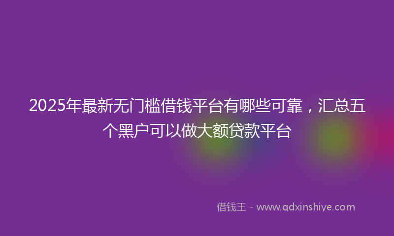 2025年最新无门槛借钱平台有哪些可靠，汇总五个黑户可以做大额贷款平台