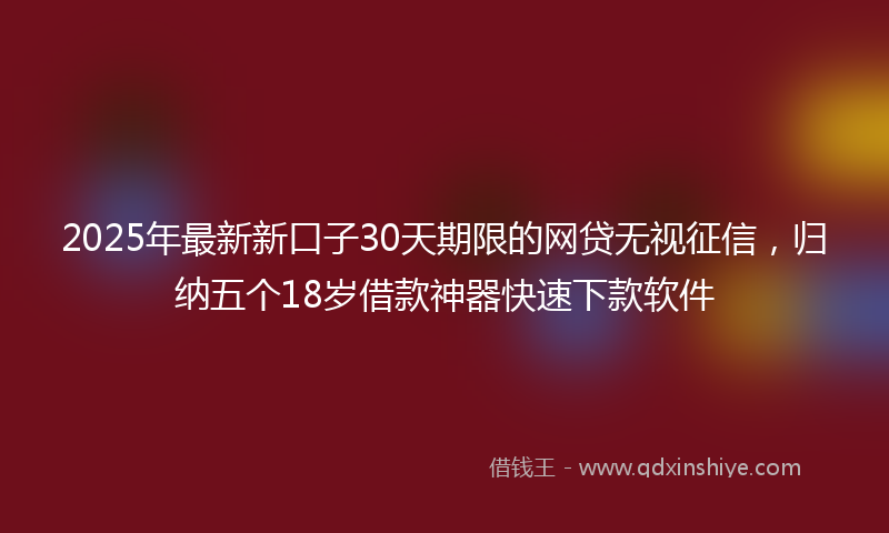 2025年最新新口子30天期限的网贷无视征信，归纳五个18岁借款神器快速下款软件