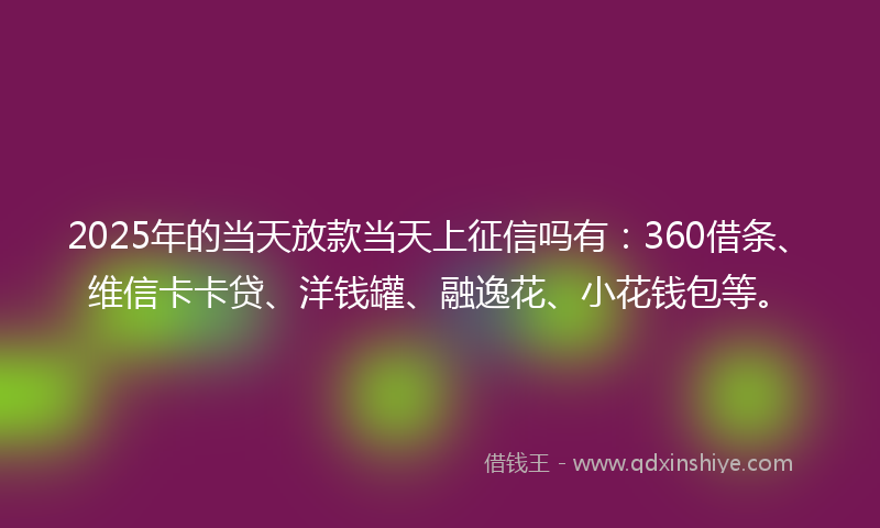2025年的当天放款当天上征信吗有：360借条、维信卡卡贷、洋钱罐、融逸花、小花钱包等。