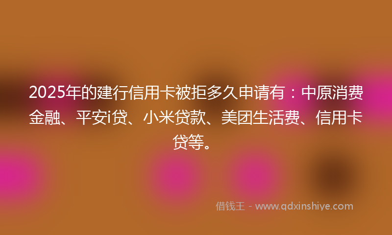 2025年的建行信用卡被拒多久申请有：中原消费金融、平安i贷、小米贷款、美团生活费、信用卡贷等。