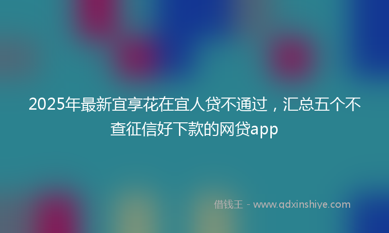 2025年最新宜享花在宜人贷不通过，汇总五个不查征信好下款的网贷app