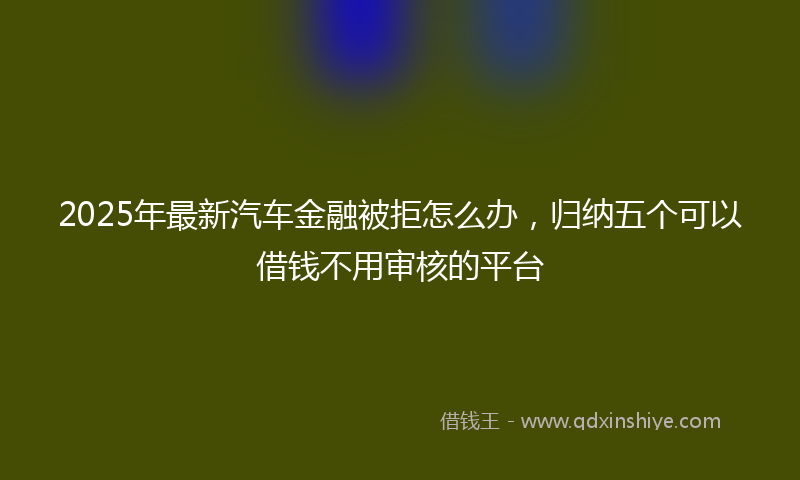 2025年最新汽车金融被拒怎么办，归纳五个可以借钱不用审核的平台