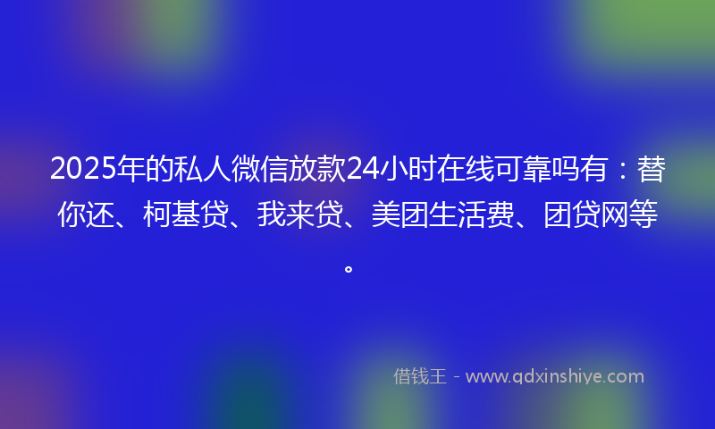2025年的私人微信放款24小时在线可靠吗有：替你还、柯基贷、我来贷、美团生活费、团贷网等。