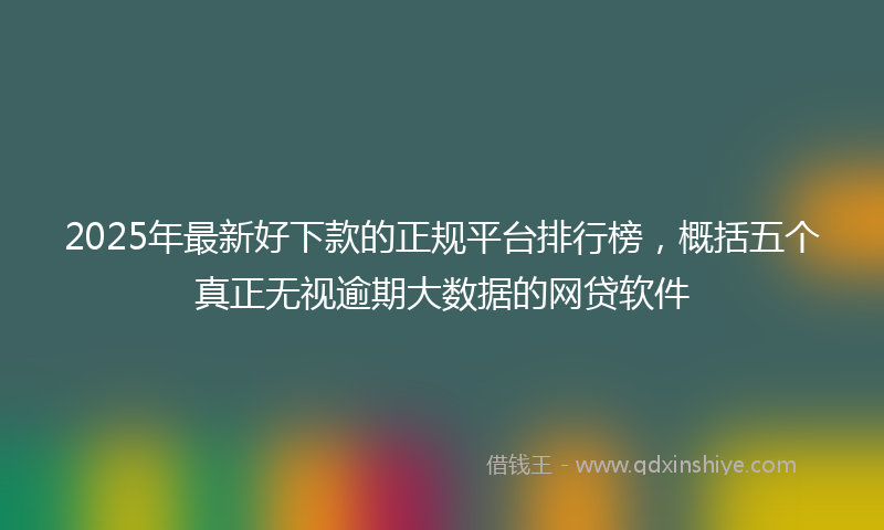 2025年最新好下款的正规平台排行榜，概括五个真正无视逾期大数据的网贷软件