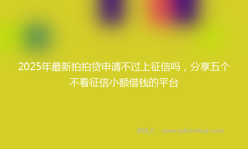 2025年最新拍拍贷申请不过上征信吗，分享五个不看征信小额借钱的平台