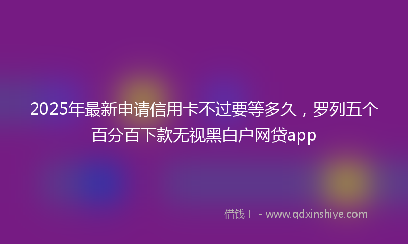 2025年最新申请信用卡不过要等多久，罗列五个百分百下款无视黑白户网贷app