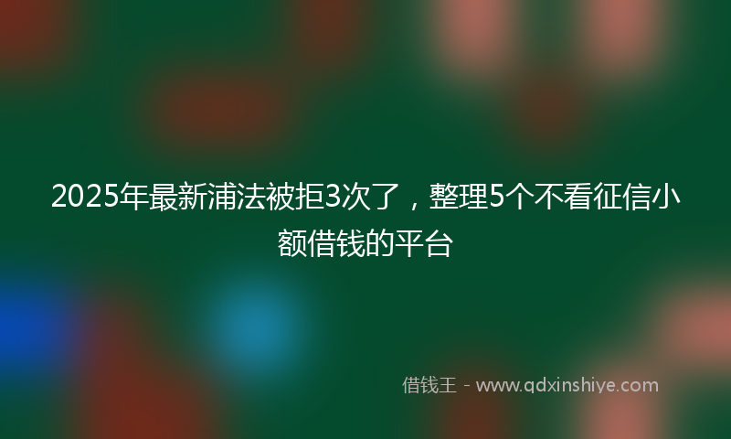 2025年最新浦法被拒3次了，整理5个不看征信小额借钱的平台