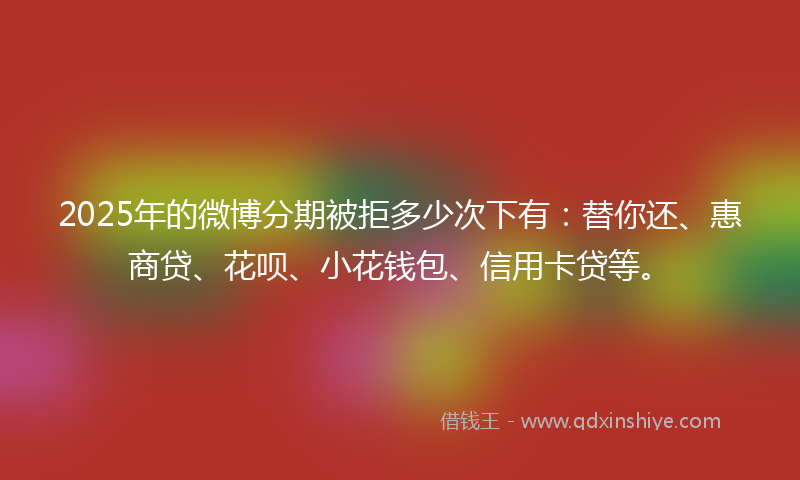 2025年的微博分期被拒多少次下有：替你还、惠商贷、花呗、小花钱包、信用卡贷等。