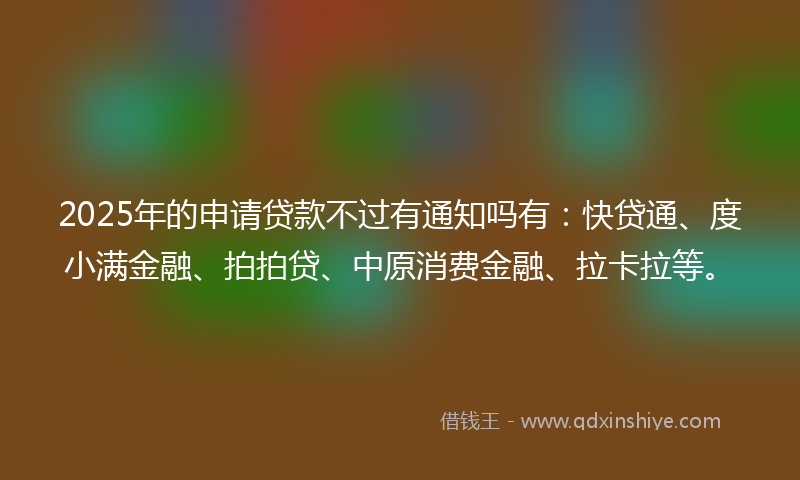 2025年的申请贷款不过有通知吗有：快贷通、度小满金融、拍拍贷、中原消费金融、拉卡拉等。