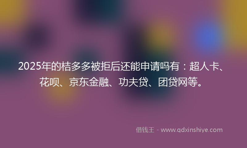 2025年的桔多多被拒后还能申请吗有：超人卡、花呗、京东金融、功夫贷、团贷网等。