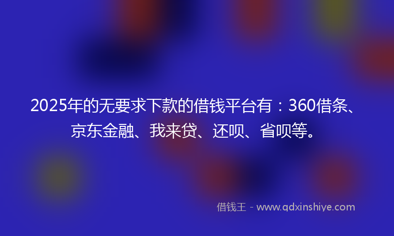 2025年的无要求下款的借钱平台有：360借条、京东金融、我来贷、还呗、省呗等。