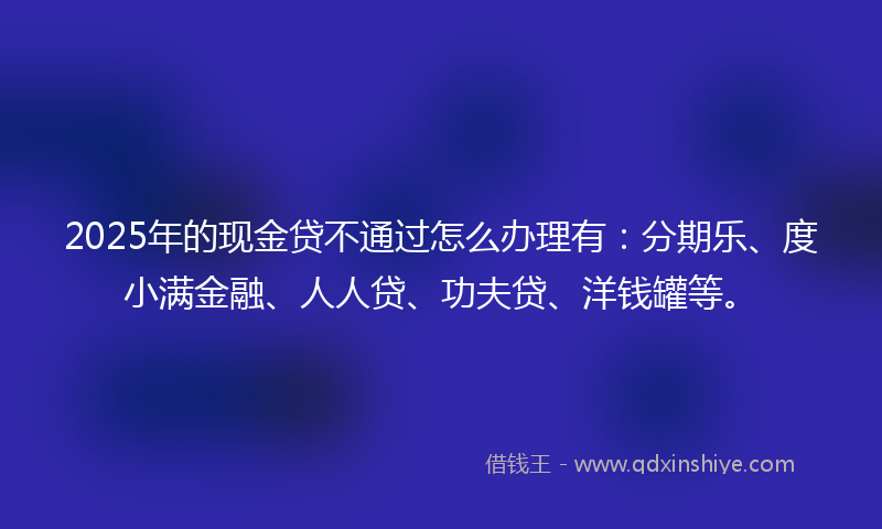 2025年的现金贷不通过怎么办理有：分期乐、度小满金融、人人贷、功夫贷、洋钱罐等。