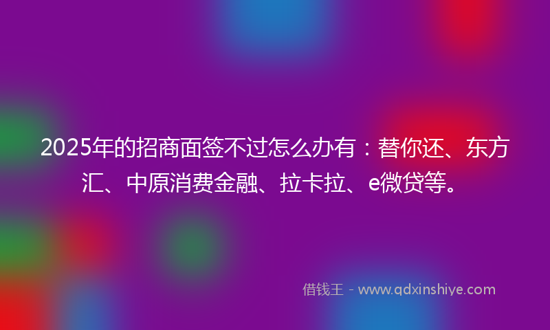 2025年的招商面签不过怎么办有：替你还、东方汇、中原消费金融、拉卡拉、e微贷等。
