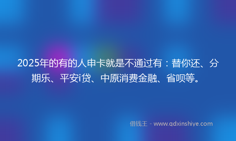2025年的有的人申卡就是不通过有：替你还、分期乐、平安i贷、中原消费金融、省呗等。