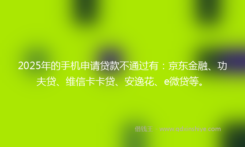 2025年的手机申请贷款不通过有：京东金融、功夫贷、维信卡卡贷、安逸花、e微贷等。