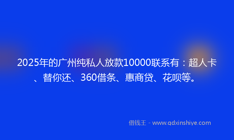 2025年的广州纯私人放款10000联系有：超人卡、替你还、360借条、惠商贷、花呗等。