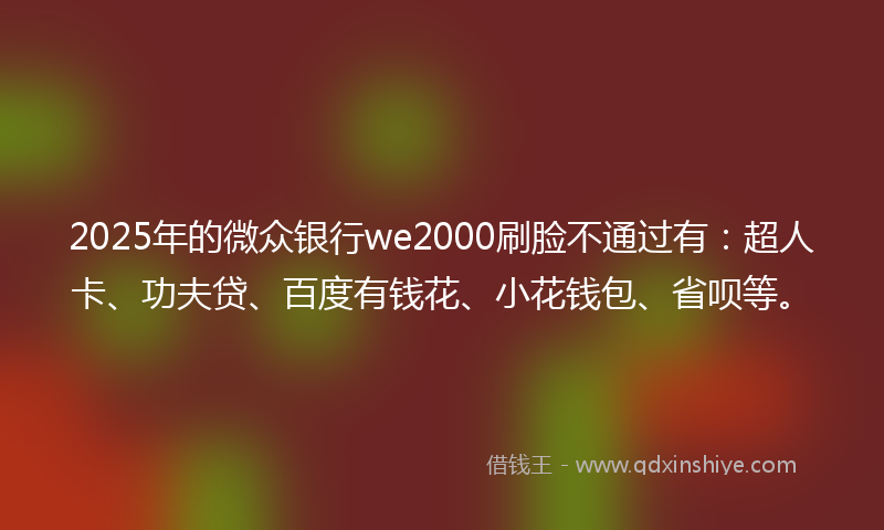 2025年的微众银行we2000刷脸不通过有：超人卡、功夫贷、百度有钱花、小花钱包、省呗等。
