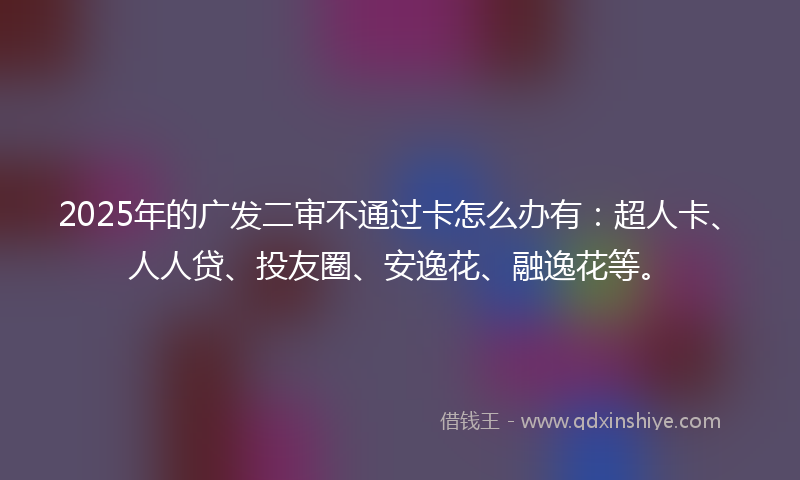 2025年的广发二审不通过卡怎么办有：超人卡、人人贷、投友圈、安逸花、融逸花等。
