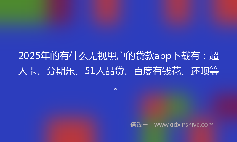 2025年的有什么无视黑户的贷款app下载有：超人卡、分期乐、51人品贷、百度有钱花、还呗等。